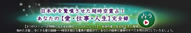 日本中を驚嘆させた超時空霊占! あなたの【愛・仕事・人生】完全録
【3つのメニューが同時に占えるお得なパックメニュー!】本当の姿、生まれてきた意味、秘めた才能、手にする愛と結婚……時空を超える驚異の霊視力で、あなたの宿命と運命のすべてを明らかにしていきましょう。
占う