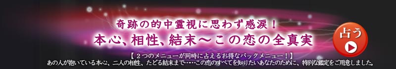奇跡の的中霊視に思わず感涙! 本心、相性、結末〜この恋の全真実
【2つのメニューが同時に占えるお得なパックメニュー!】あの人が抱いている本心、二人の相性、たどる結末まで……この恋のすべてを知りたいあなたのために、特別な鑑定をご用意しました。
占う